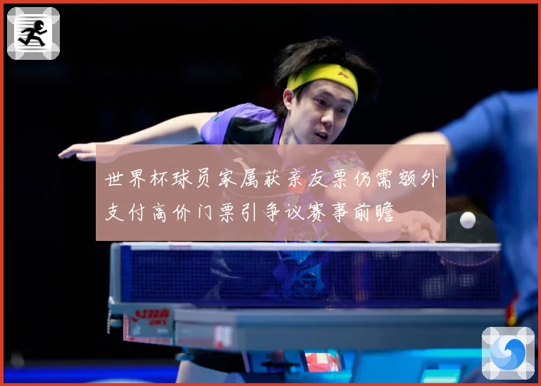 世界杯球员家属获亲友票仍需额外支付高价门票引争议赛事前瞻