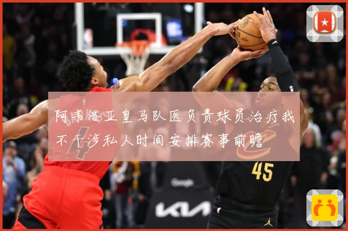 阿韦洛亚皇马队医负责球员治疗我不干涉私人时间安排赛事前瞻