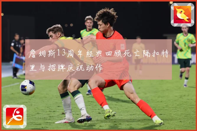 詹姆斯13周年经典回顾死亡隔扣特里与招牌庆祝动作