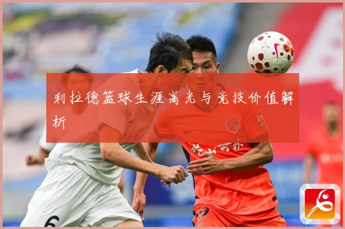 利拉德篮球生涯高光与竞技价值解析