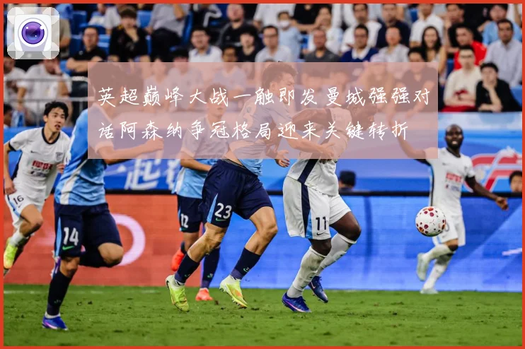 英超巅峰大战一触即发曼城强强对话阿森纳争冠格局迎来关键转折