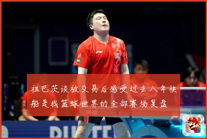 祖巴茨谈被交易后感受过去八年快船是我篮球世界的全部赛场复盘