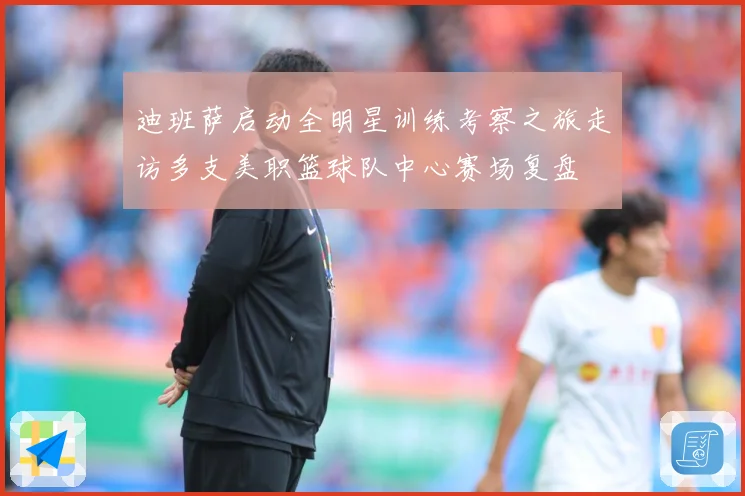 迪班萨启动全明星训练考察之旅走访多支美职篮球队中心赛场复盘
